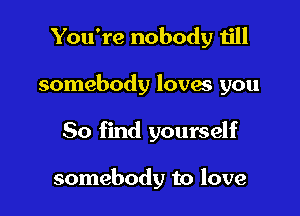 You're nobody till

somebody lovas you

50 find yourself

somebody to love