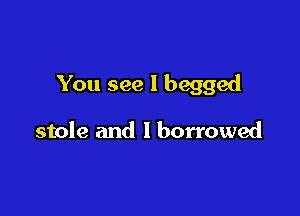 You see I begged

stole and I borrowed