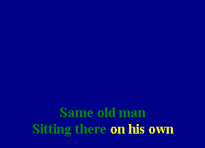 Same old man
Sitting there on his own