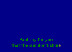 And say for you
that the sun don't shine