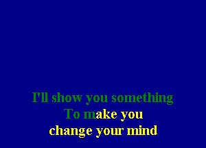 I'll shomr you something
To make you
change your mind