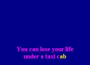 You can lose your life
under a taxi cab
