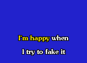 I'm happy when

ltry to fake it