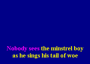 Nobody sees the minstrel boy
as he sings his tail of woe