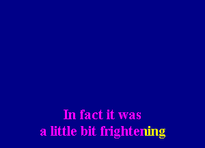 In fact it was
a little bit frightening