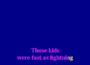 Those kids
were fast as lightning