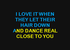 I LOVE IT WHEN
THEYLETTHEH?

HAIR DOWN
AND DANCE REAL
CLOSE TO YOU