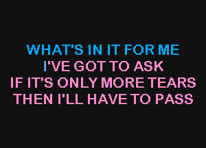 WHAT'S IN IT FOR ME
I'VE GOT TO ASK
IF IT'S ONLY MORE TEARS
TH EN I'LL HAVE TO PASS