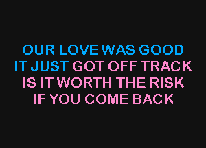 OUR LOVE WAS GOOD
IT JUST GOT OFF TRACK
IS IT WORTH THE RISK
IF YOU COME BACK