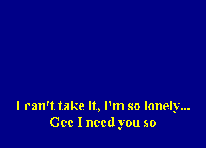 I can't take it, I'm so lonely...
Gee I need you so