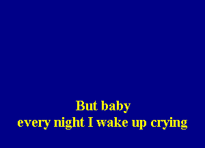 But baby
every night I wake up crying
