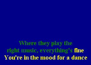 Where they play the
right music, everything's fme
You're in the mood for a dance