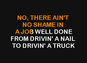N0, THERE AIN'T
NO SHAME IN
AJOB WELL DONE
FROM DRIVIN' A NAIL
TO DRIVIN' ATRUCK