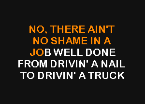 N0, THERE AIN'T

NO SHAME IN A

JOB WELL DONE
FROM DRIVIN' A NAIL
TO DRIVIN' ATRUCK