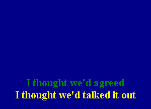 I thought we'd agreed
I thought we'd talked it out