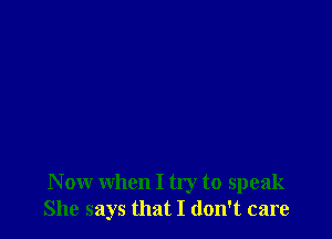 N ow when I try to speak
She says that I don't care