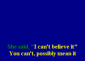 She said, I can't believe it
You can't, possibly mean it