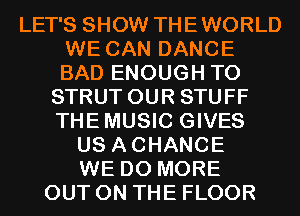 LET'S SHOW THEWORLD
WE CAN DANCE
BAD ENOUGH TO

STRUT OUR STUFF
THEMUSIC GIVES
US ACHANCE
WE DO MORE
OUT ON THE FLOOR