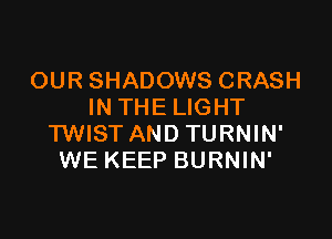 OUR SHADOWS CRASH
IN THE LIGHT

TWIST AND TURNIN'
WE KEEP BURNIN'