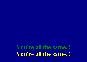 You're all the same..!
You're all the same..!