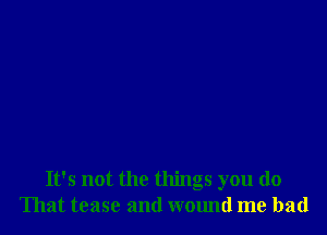 It's not the things you do
That tease and wound me had