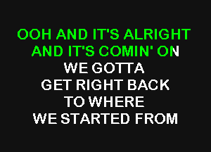 00H AND IT'S ALRIGHT
AND IT'S COMIN' 0N
WE GOTI'A
GET RIGHT BACK
TO WHERE
WE STARTED FROM