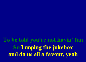 To be told you're not havin' fun

So I unplug the jukebox
and do us all a favour, yeah