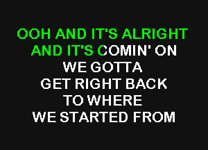 00H AND IT'S ALRIGHT
AND IT'S COMIN' 0N
WE GOTI'A
GET RIGHT BACK
TO WHERE
WE STARTED FROM