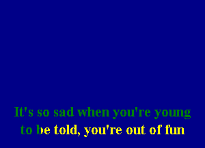 It's so sad when you're young
to be told, you're out of fun