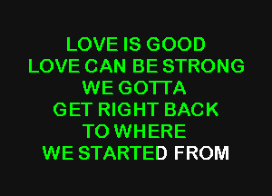 LOVE IS GOOD
LOVE CAN BE STRONG
WE GOTI'A
GET RIGHT BACK
TO WHERE
WE STARTED FROM