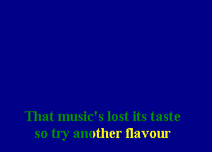 That music's lost its taste
so try another flavour