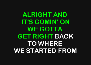ALRIGHT AND
IT'S COMIN' ON
WE GOTTA

GET RIGHT BACK
TO WHERE
WE STARTED FROM