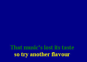 That music's lost its taste
so try another flavour