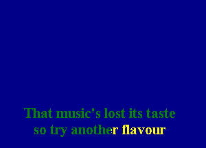 That music's lost its taste
so try another flavour