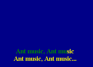 Ant music, Ant music
Ant music, Ant music...
