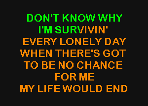 DON'T KNOW WHY
I'M SURVIVIN'
EVERY LONELY DAY
WHEN THERE'S GOT
TO BE NO CHANCE
FOR ME
MY LIFEWOULD END