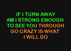 IF I TURN AWAY
AM I STRONG ENOUGH
TO SEE YOU THROUGH
G0 CRAZY IS WHAT
IWILL D0