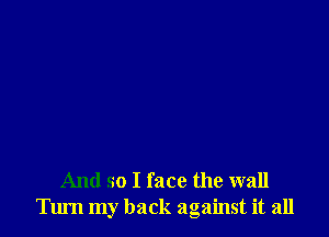 And so I face the wall
Tum my back against it all