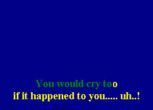 You would cry too
if it happened to you ..... uh..!