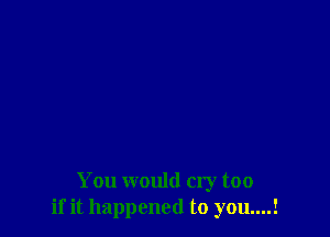 You would cry too
if it happened to you....!