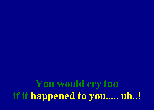 You would cry too
if it happened to you ..... uh..!