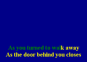 As you turned to walk away
As the door behind you closes