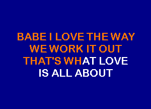 BABE I LOVE TH E WAY
WE WORK IT OUT
THAT'S WHAT LOVE
IS ALL ABOUT