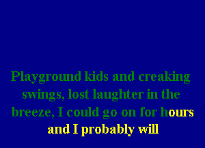 Playground kids and creaking
swings, lost laughter in the

breeze, I could go on for hours
and I probably will