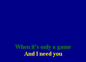When it's only a game
And I need you