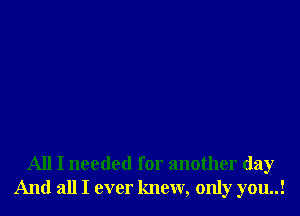 All I needed for another day
And all I ever knew, only you..!