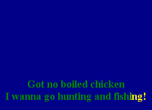 Got no boiled chicken
I wanna go hunting and Iishing!
