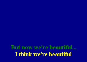 But now we're beautiful...
I think we're beautiful