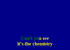 Can't you see
it'S-the chemistry