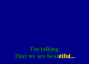 I'm talking
That we are beautiful...